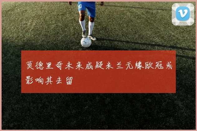 莫德里奇未来成疑米兰无缘欧冠或影响其去留