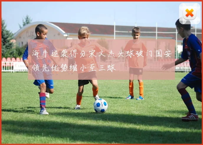 海牛逆袭得分宋文杰头球破门国安领先优势缩小至三球