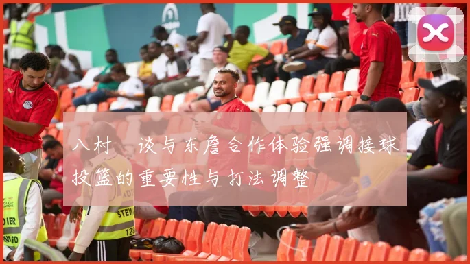 八村塁谈与东詹合作体验强调接球投篮的重要性与打法调整