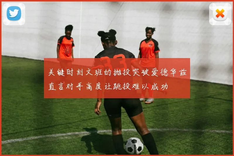 关键时刻文班的抛投突破爱德华兹直言对手高度让跳投难以成功