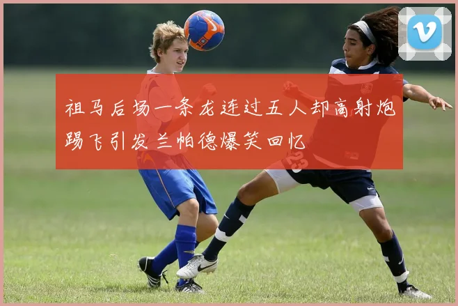祖马后场一条龙连过五人却高射炮踢飞引发兰帕德爆笑回忆