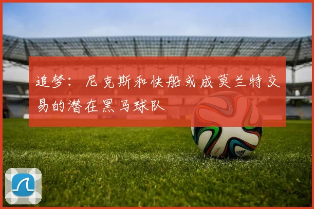 追梦：尼克斯和快船或成莫兰特交易的潜在黑马球队