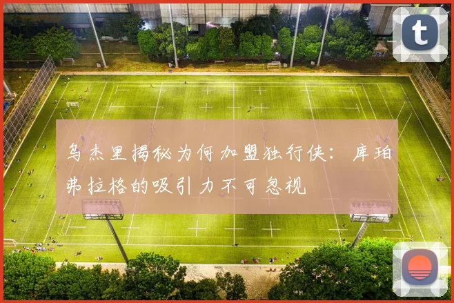 乌杰里揭秘为何加盟独行侠：库珀弗拉格的吸引力不可忽视