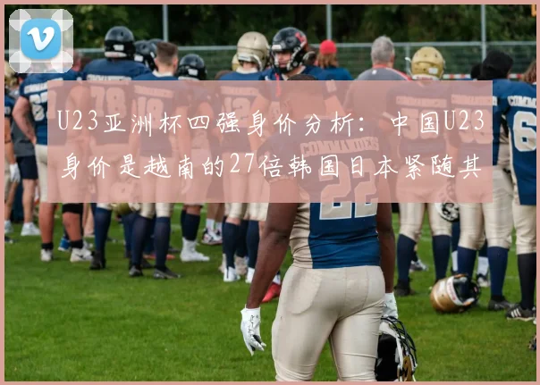 U23亚洲杯四强身价分析：中国U23身价是越南的27倍韩国日本紧随其后