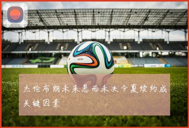 杰伦布朗未来悬而未决今夏续约成关键因素