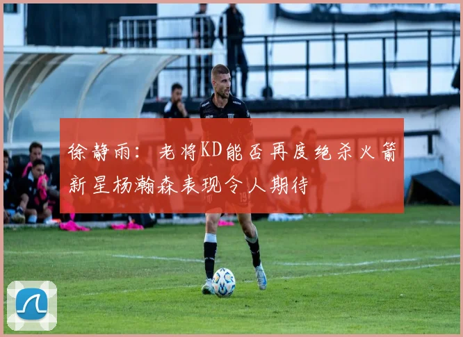 徐静雨：老将KD能否再度绝杀火箭新星杨瀚森表现令人期待