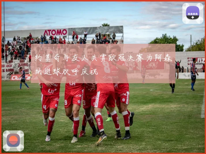 约基奇与友人共赏欧冠决赛为阿森纳进球欢呼庆祝