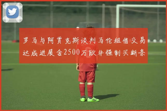 罗马与阿贾克斯谈判马伦租借交易达成进展含2500万欧非强制买断条款